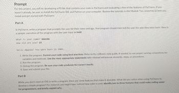 Prompt
For this project, you will be developing a PY file that contains your code in PyCharm and evaluating a few of the features of PyCharm. If you
haven't already, be sure to install the PyCharm IDE and Python on your computer. Review the tutorials in the Module Two resources to help you
install and get started with PyCharm.
Part A
In PyCharm, write a program that prompts the user for their name and age. Your program should then tell the user the year they were born. Here is
a sample execution of the program with the user input in bold:
What is your name? Amanda
How old are you? 15
Hello Amanda! You were born in 2005.
1. Write the program. Format your code using best practices. Refer to the zyBooks style guide, if needed, to use proper naming conventions for
variables and methods. Use the most appropriate statements with minimal extraneous elements, steps, or procedures.
2. Run the program.
3. Debug the program. Be sure your code produces the correct results.
4. Save and submit your file.
Part B
While you don't need an IDE to write a program, there are some features that make it desirable. What did you notice when using PyCharm to
develop a simple program? For instance, you might have noticed how color is used. Identify two to three features that could make coding easier
for programmers, and briefly explain why.