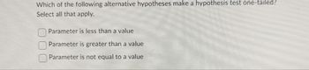 Which of the following alternative hypotheses make a hypothesis test one-tailed?
Select all that apply.
Parameter is less than a value
Parameter is greater than a value
Parameter is not equal to a value