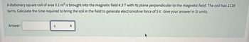 A stationary square coil of area 0.1 m² is brought into the magnetic field 4.3 T with its plane perpendicular to the magnetic field. The coil has 2118
turns. Calculate the time required to bring the coil in the field to generate electromotive force of 5 V. Give your answer in Sl units.
Answer:
S
+