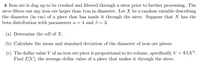 4 Iron ore is dug up to be crushed and filtered through a sieve prior to further processing. The
sieve filters out any iron ore larger than 1cm in diameter. Let X be a random variable describing
the diameter (in cm) of a piece that has made it through the sieve. Suppose that X has the
beta distribution with parameters a = 4 and ß = 3.
(a) Determine the cdf of X.
(b) Calculate the mean and standard deviation of the diameter of iron ore pieces.
(c) The dollar value V of an iron ore piece is proportional to its volume, specifically V = $ 5X³.
Find E[V], the average dollar value of a piece that makes it through the sieve.
