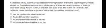 In a statistics activity, students are asked to determine the proportion of times that a spinning penny will land
with tails up. The students are instructed to spin the penny 10 times and record the number of times the
penny lands tails up. For one student, it lands tails side up six times. The student will construct a 90%
confidence interval for the true proportion of tails up. Are the conditions for inference met?
Yes, the conditions for inference are met.
No, the 10% condition is not met.
No, the randomness condition is not met.
O No, the Large Counts Condition is not met.