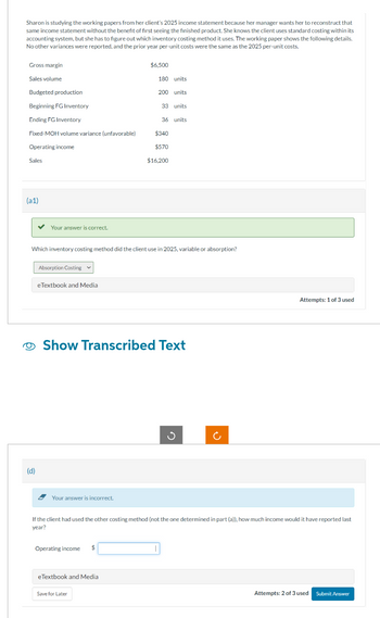 Sharon is studying the working papers from her client's 2025 income statement because her manager wants her to reconstruct that
same income statement without the benefit of first seeing the finished product. She knows the client uses standard costing within its
accounting system, but she has to figure out which inventory costing method it uses. The working paper shows the following details.
No other variances were reported, and the prior year per-unit costs were the same as the 2025 per-unit costs.
Gross margin
Sales volume
Budgeted production
Beginning FG Inventory
Ending FG Inventory
Fixed-MOH volume variance (unfavorable)
Operating income
Sales
(a1)
✓ Your answer is correct.
(d)
Absorption Costing
eTextbook and Media
Your answer is incorrect.
Which inventory costing method did the client use in 2025, variable or absorption?
$6,500
180 units
Operating income $
200 units
eTextbook and Media
33 units
Save for Later
36 units
Show Transcribed Text
$340
$570
$16.200
G
If the client had used the other costing method (not the one determined in part (a)), how much income would it have reported last
year?
(
Attempts: 1 of 3 used
Attempts: 2 of 3 used Submit Answer