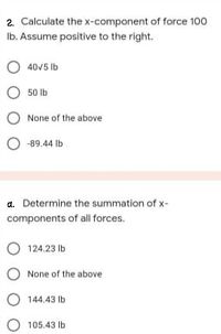 2. Calculate the x-component of force 100
Ib. Assume positive to the right.
O 40V5 Ib
50 lb
None of the above
O -89.44 Ib
a. Determine the summation of x-
components of all forces.
124.23 lb
None of the above
O 144.43 lb
105.43 lb
