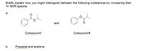 Briefly explain how you might distinguish between the following substances by comparing their
1H NMR spectra.
а.
and
Compound I
Compound II
b.
Propanal and acetone
