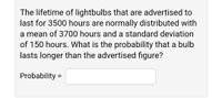 The lifetime of lightbulbs that are advertised to
last for 3500 hours are normally distributed with
a mean of 3700 hours and a standard deviation
of 150 hours. What is the probability that a bulb
lasts longer than the advertised figure?
Probability =
