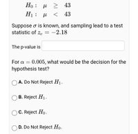 Но : и
> 43
H1: H
< 43
Suppose o is known, and sampling lead to a test
statistic of zc
-2.18
The p-value is
For a
0.005, what would be the decision for the
hypothesis test?
O A. Do Not Reject H1.
B. Reject H1.
C. Reject Ho.
D. Do Not Reject Ho.
