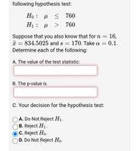 following hypothesis test:
Но : и < 760
H1 :
760
Suppose that you also know that for n = 16,
834.5025 and s
Determine each of the following:
170. Take a =
0.1.
A. The value of the test statistic:
B. The p-value is
C. Your decision for the hypothesis test:
A. Do Not Reject H1.
O B. Reject H1.
O C. Reject Ho-
O D. Do Not Reject Ho.
