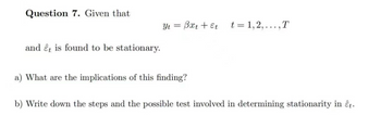 Question 7. Given that
and êt is found to be stationary.
Yt = Bxt + Et
a) What are the implications of this finding?
t=1,2,..., T
b) Write down the steps and the possible test involved in determining stationarity in êt.