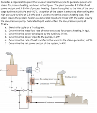 Consider a cogeneration plant that uses an ideal Rankine cycle to generate power and
steam for process heating, as shown in the figure. The plant provides 4.5 MW of net
power output and 5.8 MW of process heating. Steam is supplied to the inlet of the two-
stage turbine at 10 MPa and 440°C. A portion of the steam is extracted after exiting the
high pressure turbine at 0.5 MPa and is used to meet the process heating load. The
steam leaves the process heater as a saturated liquid and mixes with the water leaving
the low-pressure pump. Saturated liquid water enters the low-pressure pump at
20 kPa.
a. Sketch this cycle on a T-s diagram.
b. Determine the mass flow rate of water extracted for process heating, in kg/s.
c. Determine the power developed by the turbines, in kw.
d. Determine the power input to the pumps, in kW.
e. Determine the rate of heat transfer to the water in the steam generator, in kW.
f. Determine the net power output of the system, in kW.
el-
-Cooling tower
To cooling tower
Condensate
Steam
Condensate
ww
ww
