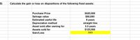 5)
Calculate the gain or loss on dispositions of the following fixed assets:
$520,000
$80,000
8 years
Purchase Price
Salvage value
Estimated useful life
Depreciation method
Asset sold after owning for
straight line
5.5 years
$125,000
Assets sold for
Gain/Loss
???
