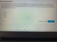 Current Attempt in Progress
On January 2, 2021, Crane Company issued at par $1920000 of 5% convertible bonds. Each $1000 bond is convertible into 10
shares of common stock. No bonds were converted during 2021. Crane had 206000 shares of common stock outstanding during
2021. Crane's 2021 net income was $904000 and the income tax rate was 25%. Crane's diluted earnings per share for 2021 would
be (rounded to the nearest penny):
O $4.47.
O $4.77.
O $4.39.
O $4.33.
Save for Later
Attempts: 0 of 1 used
Submit Answer
MacBook Air
