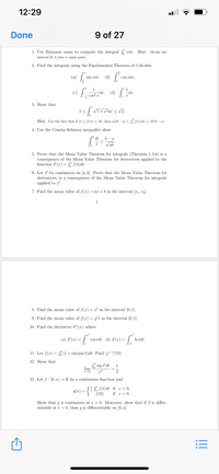 12:29
Done
9 of 27
1. Use Riemann sums to compute the integral xdx. Hint. Divide the
interval [0, 1] into n equal parts.
2. Find the integrals using the Fundamental Theorem of Calculus.
(»)
sin xdx.
(b)
cos xdx.
1
-dx.
cos? x
1
dx.
(d)
3. Show that
| Vi+x*dx < vV2.
Hint. Use the fact that if m < f(x) < M, then m(b – a) < S. f(x)dx < M(b – a).
4. Use the Cauchy-Schwarz inequality show
dt
b - a
Vab
5. Prove that the Mean Value Theorem for integrals (Theorem 1.3.6) is a
consequence of the Mean Value Theorem for derivatives applied to the
function F(x) = S" f(t)dt.
6. Let f' be continuous on [a, b). Prove that the Mean Value Theorem for
derivatives, is a consequence of the Mean Value Theorem for integrals
applied to f'.
7. Find the mean value of f (x)
= a.x + b in the interval [x1, x2).
1
8. Find the mean value of f(x) = x³ in the interval [0, 1].
9. Find the mean value of f(x) = V in the interval [0, 1].
%3D
10. Find the derivative F'(x), where
cx³
(a) F(x) =
cos tdt. (b) F(x) = |.
In tdt.
11. Let f(x) = S (1+ sin(sin t))đt. Find (f-1)'(0).
12. Show that
S sin t?dt
lim
1
3
13. Let f : [0, a] → R be a continuous function and
SE SE F(t)dt if x > 0,
g(x) =
f (0)
if x = 0.
Show that g is continuous at x = 0. Moreover, show that if f is differ-
entiable at x = 0, then g is differentiable on [0, a].
