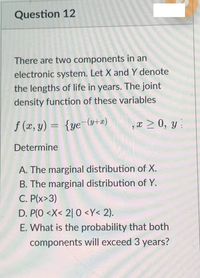 Question 12
There are two components in an
electronic system. Let X and Y denote
the lengths of life in years. The joint
density function of these variables
f (x, y) = {ye-(y+æ)
,x > 0, y:
Determine
A. The marginal distribution of X.
B. The marginal distribution of Y.
C. P(x>3)
D. P(O <X< 2| 0 <Y< 2).
E. What is the probability that both
components will exceed 3 years?
