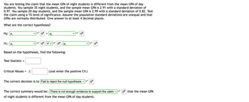 You are testing the claim that the mean GPA of night students is different from the mean GPA of day
students. You sample 35 night students, and the sample mean GPA is 2.91 with a standard deviation of
0.97. You sample 20 day students, and the sample mean GPA is 2.99 with a standard deviation of 0.82. Test
the claim using a 1% level of significance. Assume the population standard deviations are unequal and that
GPAS are normally distributed. Give answer to at least 4 decimal places.
What are the correct hypotheses?
Ho: M₁
H₁: M₁
Test Statistic =
Critical Values =
=
±
H₁₂
Based on the hypotheses, find the following:
≠v
H₂
OF
(Just enter the positive CV.)
The correct decision is to Fail to reject the null hypothesis
The correct summary would be: There is not enough evidence to support the claim ✓
of night students is different from the mean GPA of day students.
o that the mean GPA