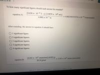 11 of 26
To how many significant figures should each answer be rounded?
(6.626 × 10-34 J •s) (2.9979 × 10% m/s)
equation A:
4.890 × 10-7 m
4.062185153374 x 10-19 J (unrounded)
After rounding, the answer to equation A should have
O1 significant figure.
O5 significant figures.
O2 significant figures.
O3 significant figures.
04 significant figures.
(6.022 x 1023 atoms/mol) (0.855 g)
20.18 g/mol
= 2.551 × 1022 atoms (unrounded)
%3D
equation B:
contact us
help
terms of use
careers
privacy policy
about us
