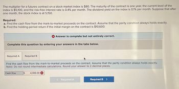 The multiplier for a futures contract on a stock market index is $80. The maturity of the contract is one year, the current level of the
index is $5,100, and the risk-free interest rate is 0.4% per month. The dividend yield on the index is 0.1% per month. Suppose that after
one month, the stock index is at 5,150.
Required:
a. Find the cash flow from the mark-to-market proceeds on the contract. Assume that the parity condition always holds exactly.
b. Find the holding-period return if the initial margin on the contract is $10,600.
Answer is complete but not entirely correct.
Complete this question by entering your answers in the tabs below.
Required A
Required B
Find the cash flow from the mark-to-market proceeds on the contract. Assume that the parity condition always holds exactly.
Note: Do not round intermediate calculations. Round your answer to 2 decimal places.
Cash flow
$
4,000.00 x
<Required A
Required B >