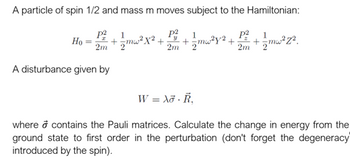 A particle of spin 1/2 and mass m moves subject to the Hamiltonian:
P² 1
1
1
P²
= +/-mw²X² + +=mw²y² + + 1/mw²z².
2"
2m '2'
P²
2m 2
2m
Ho
A disturbance given by
W = Xo R₁
where o contains the Pauli matrices. Calculate the change in energy from the
ground state to first order in the perturbation (don't forget the degeneracy
introduced by the spin).