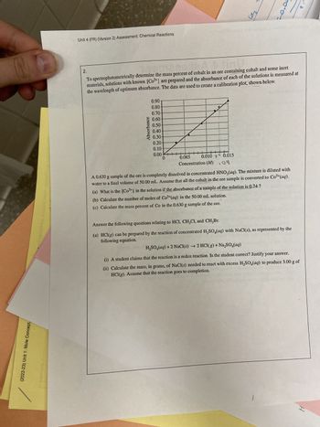 M
(2022-23) Unit 1: Mole Concept,
Unit 4 (FR) (Version 2) Assessment: Chemical Reactions
0.90
0.80-
0.70-
3 0.60
0.50-
0.40-
0.30-
Absorbance
2.
To spectrophotometrically determine the mass percent of cobalt in an ore containing cobalt and some inert
materials, solutions with known [Co²+] are prepared and the absorbance of each of the solutions is measured at
the wavelength of optimum absorbance. The data are used to create a calibration plot, shown below.
0.20
0.10-
0.00+
ㅏ
0.005
0.010 34 0.015
Concentration (M) .04
co₂
100-
pertoc
A 0.630 g sample of the ore is completely dissolved in concentrated HNO3(aq). The mixture is diluted with
water to a final volume of 50.00 mL. Assume that all the cobalt in the ore sample is converted to Co²+ (aq).
(a) What is the [Co²+] in the solution if the absorbance of a sample of the solution is 0.74 ?
(b) Calculate the number of moles of Co²+ (aq) in the 50.00 mL solution.
(c) Calculate the mass percent of Co in the 0.630 g sample of the ore.
Answer the following questions relating to HC1, CH₂Cl, and CH₂Br.
(a) HCl(g) can be prepared by the reaction of concentrated H₂SO (aq) with NaCl(s), as represented by the
following equation.
H₂SO4(aq) + 2 NaCl(s) → 2 HCl(g) + Na₂SO₂(aq)
(i) A student claims that the reaction is a redox reaction. Is the student correct? Justify your answer.
(ii) Calculate the mass, in grams, of NaCl(s) needed to react with excess H₂SO4(aq) to produce 3.00 g of
HCl(g). Assume that the reaction goes to completion.
H