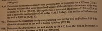 (400 gpm).
9.16. Determine the maximum steady-state pumping rate in lps (gpm) for a 305-mm (12-in)
diameter well installed in an unconfined aquifer if the allowable drawdown at the well
is limited to 8.0 m (26.2 ft). The aquifer has a saturated thickness of 12.0 m (39,4
and a hydraulic conductivity of 40 m/day (131.2 ft/day). The radius of influence for
the well is 2,000 m (6,560 ft).
9.17. Determine the maximum steady-state pumping rate for the well in Problem 9.16 if the
allowable drawdown at the well is limited to 6.0 m (19.7 ft).
9.18. Determine the drawdown at the well and 30 m (98.4 ft) from the well in Problem 9.16
du ototo discharge of 18.9 Ips (300 gpm).
