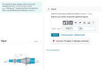 ### Fluid Dynamics Problem

**Problem Statement:**
The velocity of water changes uniformly along the transition from \( V_A = 10 \, \text{m/s} \) to \( V_B = 4 \, \text{m/s} \). The density of water \( \rho_w = 1000 \, \text{kg/m}^3 \). Assume the fluid is an ideal fluid, meaning it is incompressible and frictionless.

**Objective:**
Determine the pressure difference between point \( A \) and a point \( x = 1.5 \, \text{m} \) along the pipe. Express your answer using three significant figures.

**User Attempt:**
The user input a pressure difference calculation of \(-39875 \, \text{Pa}\).

**Feedback:**
The submitted answer was incorrect. The user is encouraged to try again, with 5 attempts remaining.

### Description of the Diagram

**Diagram:**
The diagram illustrates a fluid flow through a pipe with a varying cross-section. The pipe shows a narrowing section moving from left to right:

- Section \( A \) indicates the start of the transition with water velocity \( V_A = 10 \, \text{m/s} \).
- Section \( B \) shows the narrower end of the transition with water velocity \( V_B = 4 \, \text{m/s} \).
- The length from \( A \) to \( B \) is indicated as 2 meters.

The diagram visualizes the change in water velocity and accompanying cross-sectional area along the pipe.