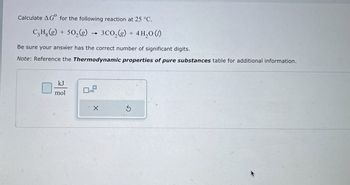 Calculate AG for the following reaction at 25 °C.
C₂H.(g) + 502(g)
3CO2(g) + 4H2O (1)
Be sure your answer has the correct number of significant digits.
Note: Reference the Thermodynamic properties of pure substances table for additional information.
kJ
mol
Х