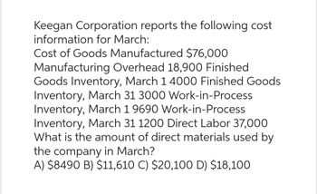 Keegan Corporation reports the following cost
information for March:
Cost of Goods Manufactured $76,000
Manufacturing Overhead 18,900 Finished
Goods Inventory, March 1 4000 Finished Goods
Inventory, March 31 3000 Work-in-Process
Inventory, March 1 9690 Work-in-Process
Inventory, March 31 1200 Direct Labor 37,000
What is the amount of direct materials used by
the company in March?
A) $8490 B) $11,610 C) $20,100 D) $18,100