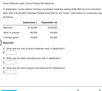 Direct Materials Used, Cost of Goods Manufactured
In September, Lauren Ashley Company purchased materials costing $200,000 and incurred direct
labor cost of $120,000. Overhead totaled $325,000 for the month. Information on inventories was
as follows:
Materials
Work in process
Finished goods
Required:
September 1 September 30
$120,000
80,000
70,000
$130,000
90,000
65,000
1. What was the cost of direct materials used in September?
2. What was the total manufacturing cost in September?
$
3. What was the cost of goods manufactured for September?
$