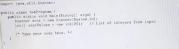 import java.util.Scanner;
public class LabProgram {
public static void main(String[] args) {
Scanner scnr = new Scanner (System.in);
int[] userValues = new int [20]; // List of integers from input
/* Type your code here. */