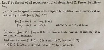 - Let T be the set of all sequences {an} of elements of Z. Prove the follow-
ing.
(i) T is an integral domain with respect to addition and multiplication
defined by for all {an}, {bn} E T,
=
{an} + {bn}
{an} {bn} = {n},
{an + bn}
n
where cn = 0 aibn-i.
(ii) To = {{an} € T | a; = 0 for all but a finite number of indices} is a
T|
subring with identity.
(iii) The element (1,1,0,...) is a unit in T, but not in To.
(iv) (2,3,1,0,0,...) is irreducible in T, but not in To.