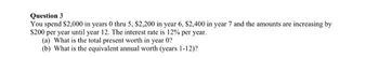 Question 3
You spend $2,000 in years 0 thru 5, $2,200 in year 6, $2,400 in year 7 and the amounts are increasing by
$200 per year until year 12. The interest rate is 12% per year.
(a) What is the total present worth in year 0?
(b) What is the equivalent annual worth (years 1-12)?