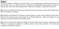 Task 3
You are an engineer working in a chemical lab, you are conducting an experiment that involve a
phase change, your co-worker asked you to explain the relationships between system constants for
a perfect gas, answer the following questions to help your colleague to understand the process:
Q1. Discuss the difference between gas constant (R) and universal gas constant (Ru)? Explain how
the two constants are related?
Q2. Propane and methane are commonly used for heating in winter, and the leakage of these fuels,
even for short periods, poses a fire danger for residential application. Which gas leakage do you
think poses a greater risk for fire? State the reason.
Q3. What is the ideal gas equation? Explain the relationship between pressure, temperature and
volume in the ideal gas equation? In addition, discuss under what conditions is the ideal-gas
assumption suitable for real gases?
