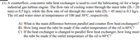 (1) A counterflow, concentric tube heat exchanger is used to cool the lubricating oil for a large
industrial gas turbine engine. The flow rate of cooling water through the inner tube (Di = 20
mm) is 0.5 kg/s, while the flow rate of oil through the outer tube (Do = 45 mm) is 0.3 kg/s.
The oil and water enter at temperatures of 100 and 30°C, respectively.
A) What is the main difference between parallel and counter flow heat exchangers?
B) How long must the tube be made if the outlet temperature of the oil is 60°C?
C) If the heat exchanger is changed to parallel flow heat exchanger, how long must
the tube be made if the outlet temperature of the oil is 60°C?
