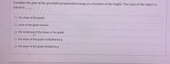 Consider the plot of the gravitational potential energy as a function of the height. The mass of the object is
equal to
O the slope of the graph
none of the given choices
O the reciprocal of the slope of the graph
O the slope of the graph multiplied by g
O the slope of the graph divided by g