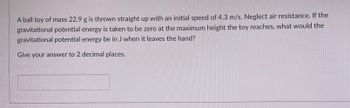 A ball toy of mass 22.9 g is thrown straight up with an initial speed of 4.3 m/s. Neglect air resistance. If the
gravitational potential energy is taken to be zero at the maximum height the toy reaches, what would the
gravitational potential energy be in J when it leaves the hand?
Give your answer to 2 decimal places.