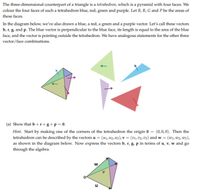 The three-dimensional counterpart of a triangle is a tetrahedron, which is a pyramid with four faces. We
colour the four faces of such a tetrahedron blue, red, green and purple. Let B, R, G and P be the areas of
these faces.
In the diagram below, we've also drawn a blue, a red, a green and a purple vector. Let's call these vectors
b, r, g, and p. The blue vector is perpendicular to the blue face, its length is equal to the area of the blue
face, and the vector is pointing outside the tetrahedron. We have analogous statements for the other three
vector/face combinations.
(a) Show that b +r+ g+p = 0.
Hint. Start by making one of the corners of the tetrahedron the origin 0 = (0,0,0). Then the
tetrahedron can be described by the vectors u = (u1, 42, u3), v = (v1,v2, v3) and w = (wi, w2, w3),
as shown in the diagram below. Now express the vectors b, r, g, p in terms of u, v, w and go
through the algebra.
u
