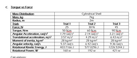 C Torque vs Force
Mass Distribution
Mass, kg
Radius, m
Trials
Force, N
Torque, N-m
Angular Acceleration, rad/s?
Translational acceleration, m/s?
Moment of inertia, kg-m?
Angular velocity, rad/s
Rotational Kinetic Energy, J
Rotational Power, W
Cylindrical Shell
7kg
2m
Trial 1
Trial 2
Trial 3
25
30 N
45
50 N.m
1.79 rad/s?
3.57 m/s?
28 kg-m?
5.37 rad/s
60 N.m
2.14 rad/s?
4.29 m/s?
28 kg-m²
6.42 rad/s
577.0296 J
90 N.m
3.21 rad/s?
6.43 m/s?
28 kg-m2
9.36 rad/s
1226.5344 J
403.7166 J
160 w
192 w
421 w
Calculations
