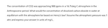 The concentration of CO2 was approaching 500 ppmv in a 16.7\deg C atmosphere in the
Anthropocene period. What would the concentration of dissolved carbon dioxide in water at
equilibrium with the atmosphere be based on Henry's law? Assume the atmospheric pressure was 1
atm and express your answer in units of mg/L.