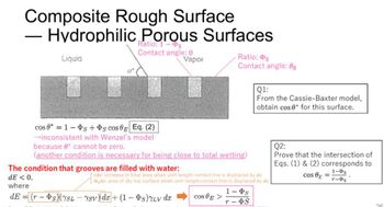 Composite Rough Surface
- Hydrophilic Porous Surfaces
Ratio: 1-s
Contact angle: 0
Liquid
Vapor
Ratio: Ps
Contact angle: 0g
Q1:
From the Cassie-Baxter model,
obtain cos 0 for this surface.
cos 81s+s cos E Eq. (2)
→inconsistent with Wenzel's model
because e cannot be zero.
Q2:
(another condition is necessary for being close to total wetting)
Prove that the intersection of
Eqs. (1) & (2) corresponds to
rdx: Increase in total area when unit-length contact line is displaced by dr
dx: area of dry top surface when unit-length contact line is displaced by
1-0s
cos =
r-Ds
cos E >
1- Þs
T-OS
26
The condition that grooves are filled with water:
dE < 0,
where
dE=(rs) (YSLYSV) de+(1-Ps) 7LV dx
-