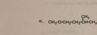 The chemical structure depicted in the image can be transcribed as:

**c. CH₃-O-CH₂-CH₂-CH(CH₃)-CH₂-CH₃**

This represents a molecular structure with a sequence of carbon and hydrogen atoms connected by single bonds. The structure includes:

- An ether group (CH₃-O).
- A main carbon chain made up of five carbon atoms (CH₂-CH₂-CH(CH₃)-CH₂-CH₃).
- A methyl group (CH₃) attached to the third carbon atom in the chain.

This is a simplified structural formula showing the connectivity between atoms in an organic compound.