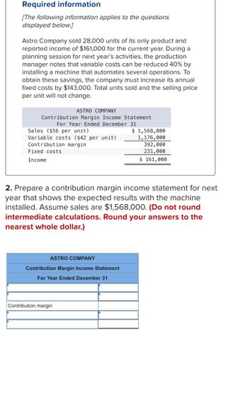 Required information
[The following information applies to the questions
displayed below.]
Astro Company sold 28,000 units of its only product and
reported income of $161,000 for the current year. During a
planning session for next year's activities, the production
manager notes that variable costs can be reduced 40% by
installing a machine that automates several operations. To
obtain these savings, the company must increase its annual
fixed costs by $143,000. Total units sold and the selling price
per unit will not change.
ASTRO COMPANY
Contribution Margin Income Statement
For Year Ended December 31
Sales ($56 per unit)
Variable costs ($42 per unit)
Contribution margin
Fixed costs
Income
ASTRO COMPANY
Contribution Margin Income Statement
For Year Ended December 31
$ 1,568,000
1,176,000
2. Prepare a contribution margin income statement for next
year that shows the expected results with the machine
installed. Assume sales are $1,568,000. (Do not round
intermediate calculations. Round your answers to the
nearest whole dollar.)
Contribution margin
392,000
231,000
$ 161,000