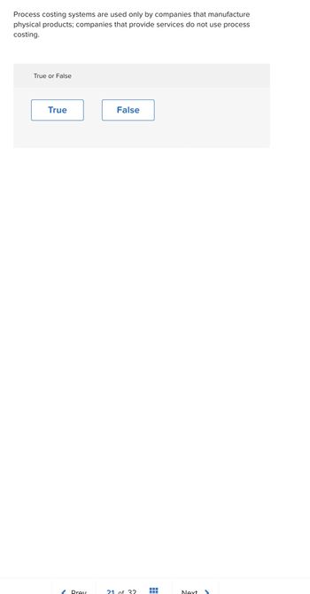 Process costing systems are used only by companies that manufacture
physical products; companies that provide services do not use process
costing.
True or False
True
< Prev
False
21 of 32 =
Next