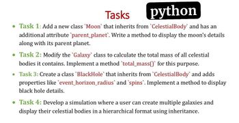 Tasks
python
• Task 1: Add a new class 'Moon' that inherits from `CelestialBody` and has an
additional attribute `parent_planet'. Write a method to display the moon's details
along with its parent planet.
• Task 2: Modify the 'Galaxy` class to calculate the total mass of all celestial
bodies it contains. Implement a method `total_mass()` for this
purpose.
• Task 3: Create a class `BlackHole` that inherits from `Celestial Body` and adds
properties like event_horizon_radius` and `spins`. Implement a method to display
black hole details.
• Task 4: Develop a simulation where a user can create multiple galaxies and
display their celestial bodies in a hierarchical format using inheritance.