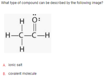 What type of compound can be described by the following image?
HTCIH
H-C-C-H
Н
0:
ionic salt
A.
B. covalent molecule