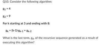 Q10. Consider the following algorithm:
81 = 4
82 = 9
For k starting at 3 and ending with 8:
Sk = (k-1).gk-1 + gk-2
What is the last term, gg, of the recursive sequence generated as a result of
executing this algorithm?