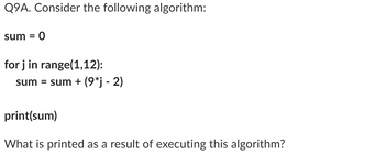 Q9A. Consider the following algorithm:
sum = 0
for j in range(1,12):
sum = sum + (9*j - 2)
print(sum)
What is printed as a result of executing this algorithm?