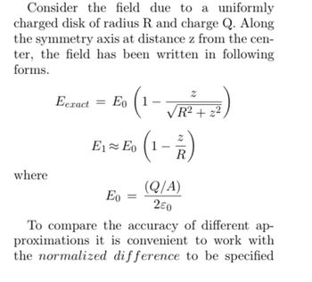 Consider the field due to a uniformly
charged disk of radius R and charge Q. Along
the symmetry axis at distance z from the cen-
ter, the field has been written in following
forms.
where
。 (1-√√R² +2²³)
Eeract = Eo
E₁ ≈ E (1-2)
R
(Q/A)
280
Eo =
To compare the accuracy of different ap-
proximations it is convenient to work with
the normalized difference to be specified