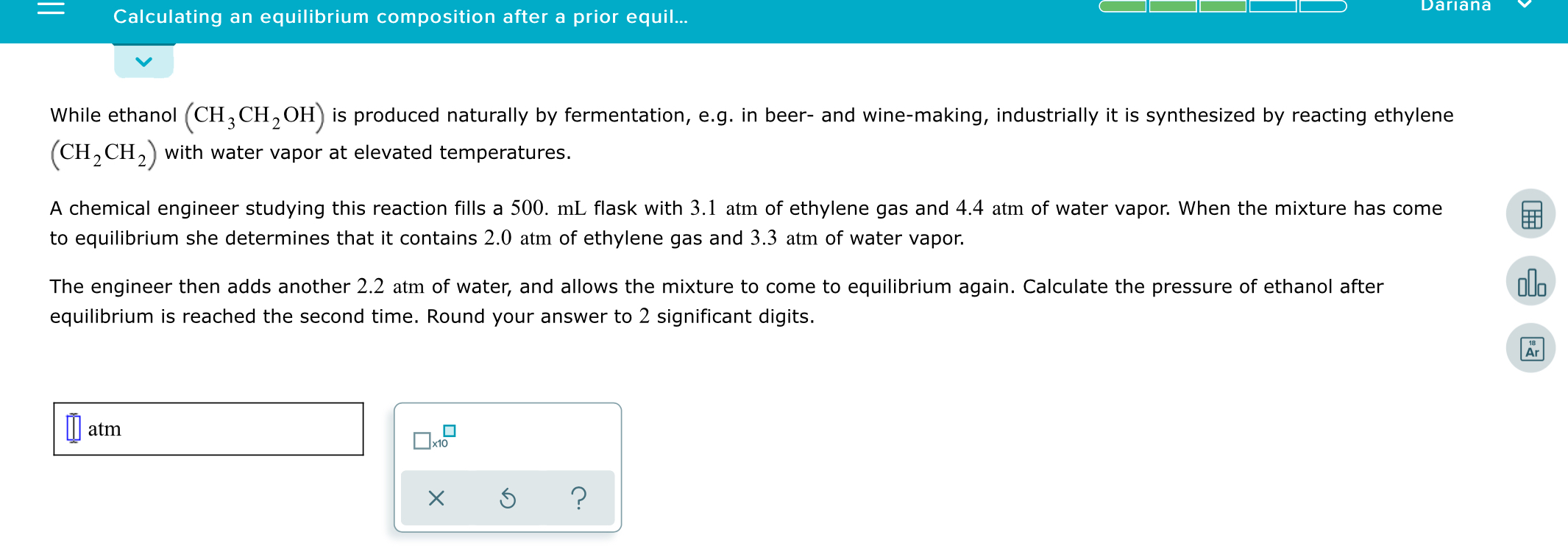 Dariana
Calculating an equilibrium composition after a prior equil..
While ethanol (CH, CH,OH) is produced naturally by fermentation, e.g. in beer- and wine-making, industrially it is synthesized by reacting ethylene
(CH, CH,) with water vapor at elevated temperatures.
A chemical engineer studying this reaction fills a 500. mL flask with 3.1 atm of ethylene gas and 4.4 atm of water vapor. When the mixture has come
to equilibrium she determines that it contains 2.0 atm of ethylene gas and 3.3 atm of water vapor.
olo
The engineer then adds another 2.2 atm of water, and allows the mixture to come to equilibrium again. Calculate the pressure of ethanol after
equilibrium is reached the second time. Round your answer to 2 significant digits.
Ar
I| atm
Ox10
