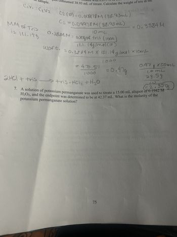 imple.
Civi=C₂V2
M.M of Tris
is 121.148
consumed 38.93 mL of titrant. Calculate the weight of tris in
93
C2 (10)=0.00978 M (38,93mL)
C2=0.09978 M (38.93ml)
10 mL
0.3884 M = weg of tris (1000
woft.
121.14g/mol (10)
= 0.3884 M X 121.14 g/mal x10mt
476.51
1000
2HCl + tris →→→→> tris - HCl₂ + H ₂0
1000
75
= 0.3884 M
= 0.47g
0.47 & X50ML
comL
23.59
2.359
7. A solution of potassium permanganate was used to titrate a 15.00 mL aliquot of 0.1942 M
H₂O2, and the endpoint was determined to be at 42.37 mL. What is the molarity of the
potassium permanganate solution?