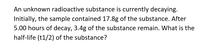 An unknown radioactive substance is currently decaying.
Initially, the sample contained 17.8g of the substance. After
5.00 hours of decay, 3.4g of the substance remain. What is the
half-life (t1/2) of the substance?
