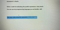 Homework 3: Stacks
Write a code for evaluating the postfix expressions using stacks
You can use any programming language you are familiar with e
I
Test your code using this expression: 2 3 4 +5 6 ** +
